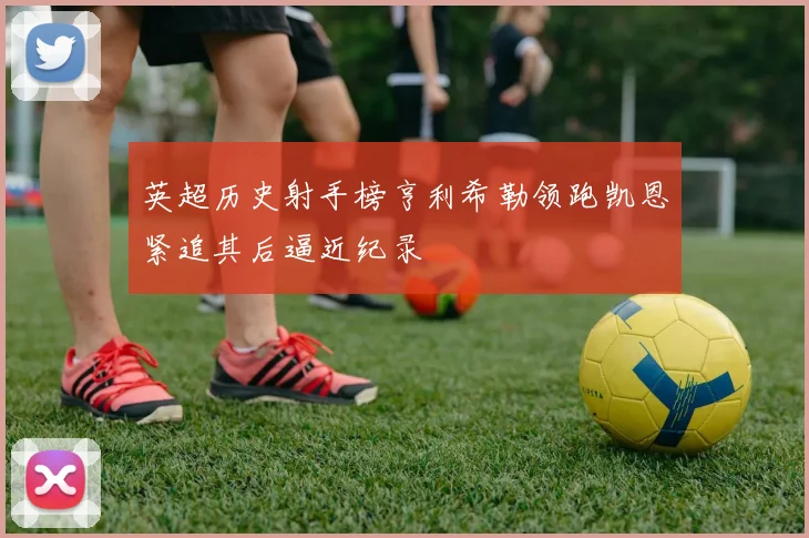 英超历史射手榜亨利希勒领跑凯恩紧追其后逼近纪录