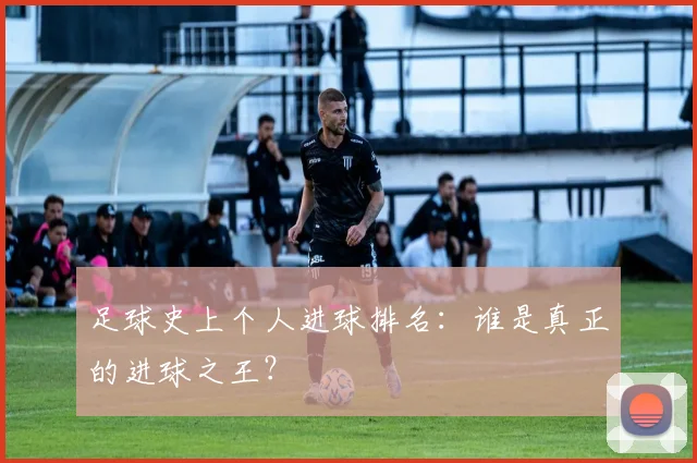 足球史上个人进球排名：谁是真正的进球之王？