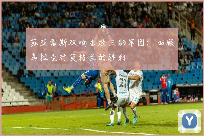 苏亚雷斯双响击败三狮军团：回顾乌拉圭对英格兰的胜利