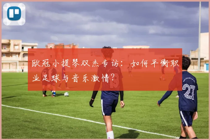 欧冠小提琴双杰专访：如何平衡职业足球与音乐激情？