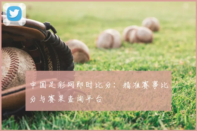 中国足彩网即时比分：精准赛事比分与赛果查询平台