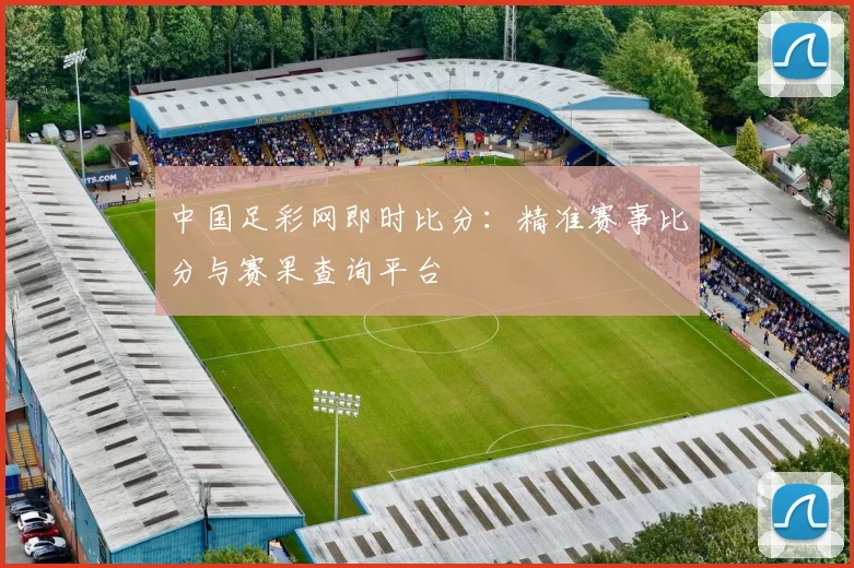 中国足彩网即时比分：精准赛事比分与赛果查询平台