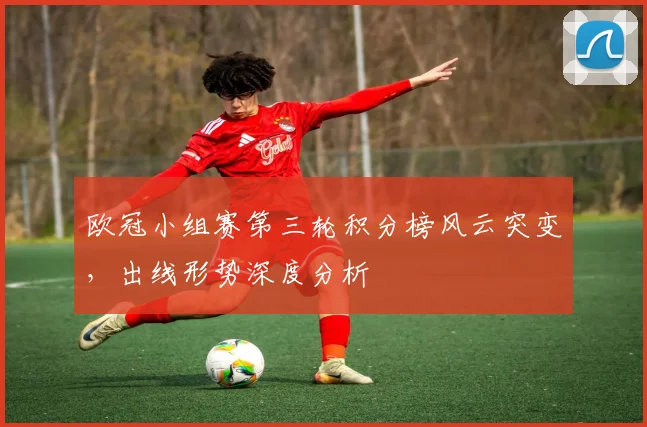 欧冠小组赛第三轮积分榜风云突变，出线形势深度分析