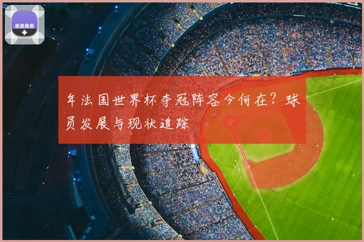 年法国世界杯夺冠阵容今何在？球员发展与现状追踪