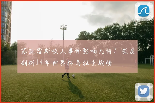 苏亚雷斯咬人事件影响几何？深度剖析14年世界杯乌拉圭战绩