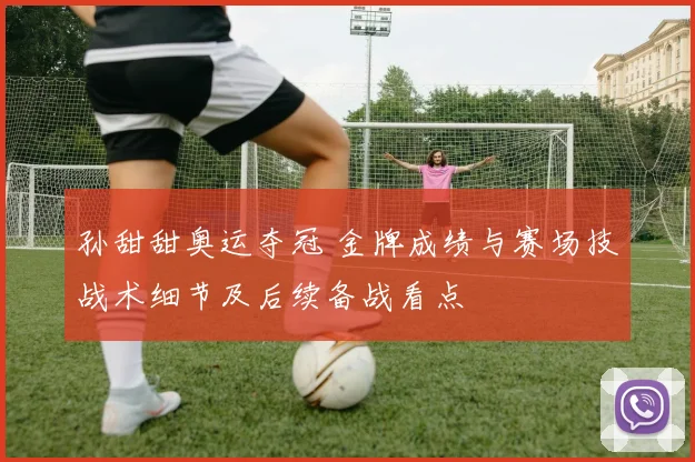 孙甜甜奥运夺冠 金牌成绩与赛场技战术细节及后续备战看点