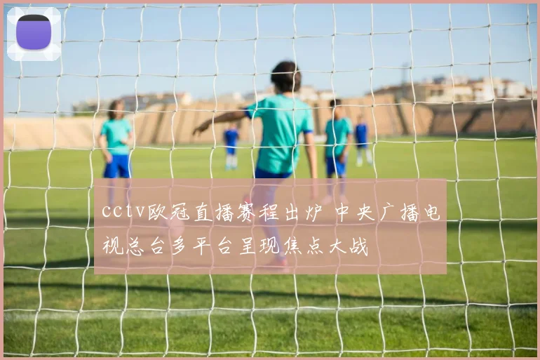 cctv欧冠直播赛程出炉 中央广播电视总台多平台呈现焦点大战