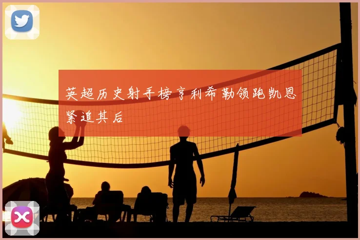 英超历史射手榜亨利希勒领跑凯恩紧追其后