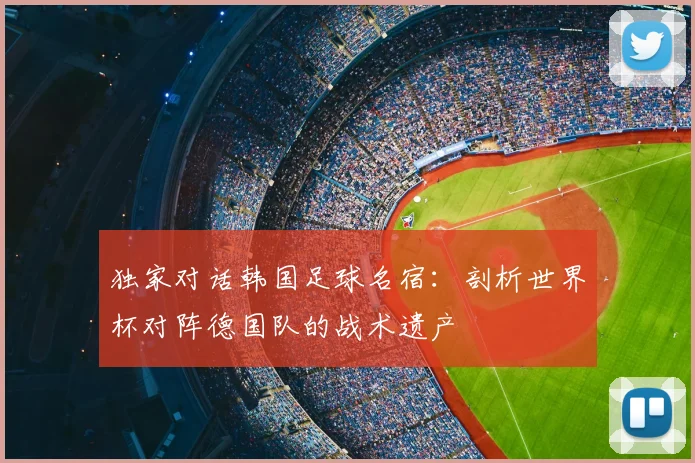 独家对话韩国足球名宿：剖析世界杯对阵德国队的战术遗产
