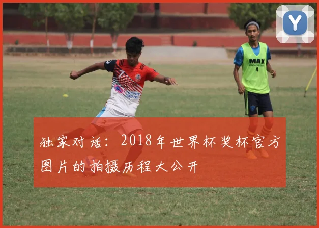 独家对话：2018年世界杯奖杯官方图片的拍摄历程大公开