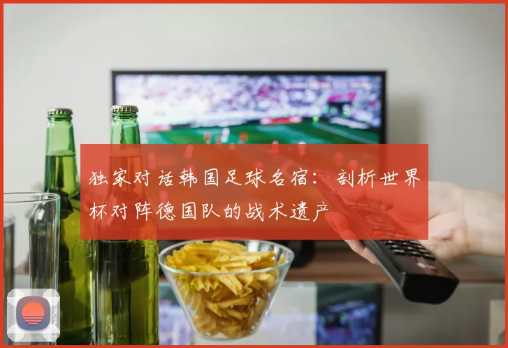 独家对话韩国足球名宿：剖析世界杯对阵德国队的战术遗产