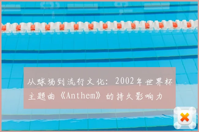 从球场到流行文化：2002年世界杯主题曲《Anthem》的持久影响力