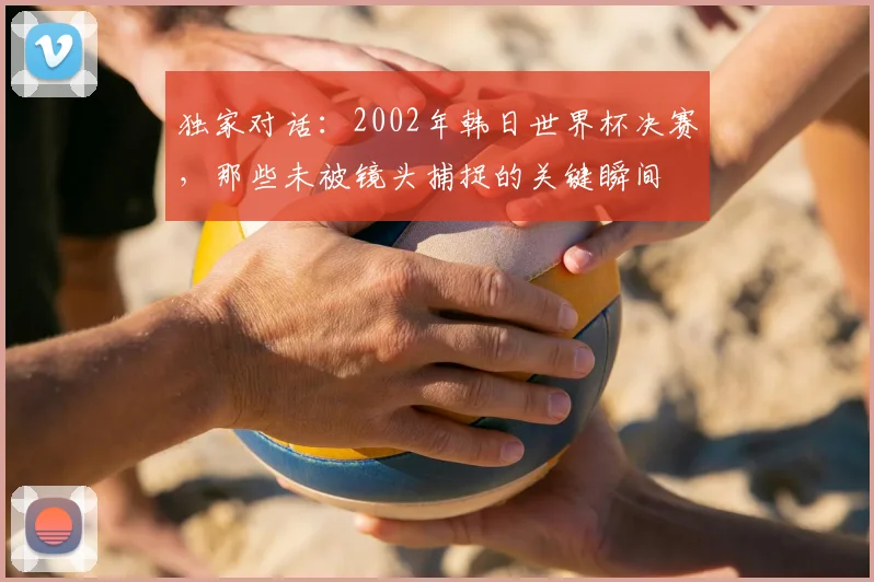 独家对话：2002年韩日世界杯决赛，那些未被镜头捕捉的关键瞬间