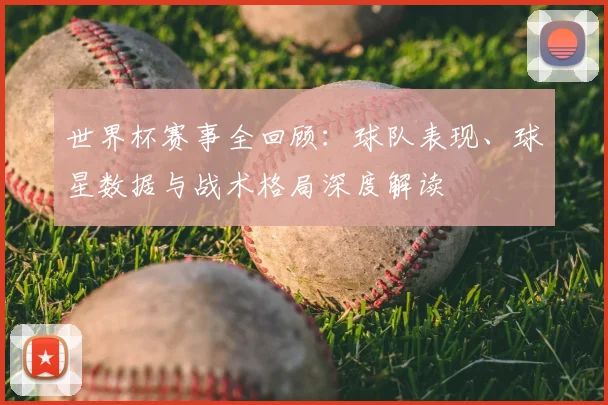 世界杯赛事全回顾：球队表现、球星数据与战术格局深度解读