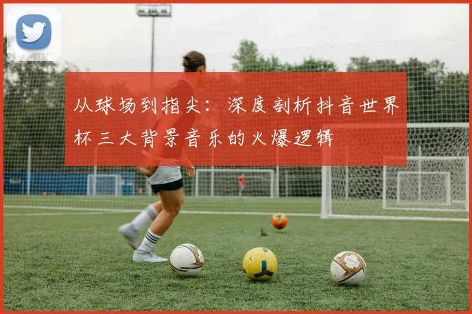 从球场到指尖：深度剖析抖音世界杯三大背景音乐的火爆逻辑