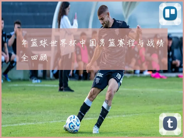 年篮球世界杯中国男篮赛程与战绩全回顾