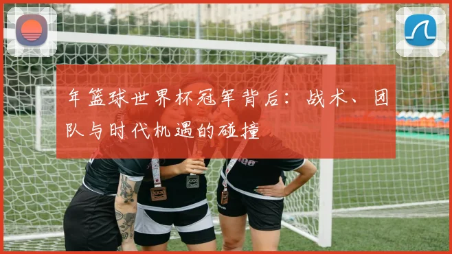 年篮球世界杯冠军背后：战术、团队与时代机遇的碰撞