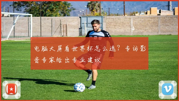 电脑大屏看世界杯怎么选？专访影音专家给出专业建议