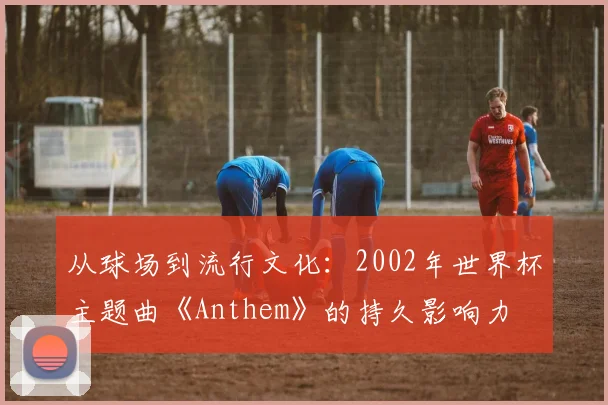 从球场到流行文化：2002年世界杯主题曲《Anthem》的持久影响力