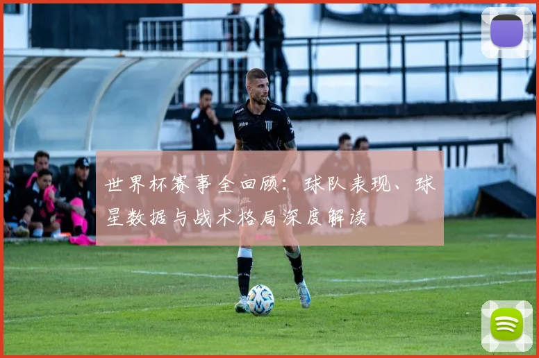 世界杯赛事全回顾：球队表现、球星数据与战术格局深度解读