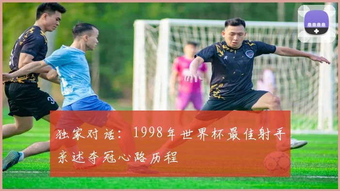 独家对话：1998年世界杯最佳射手亲述夺冠心路历程