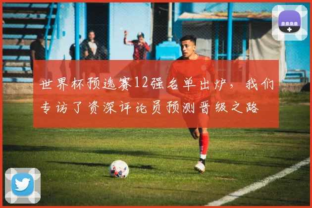 世界杯预选赛12强名单出炉，我们专访了资深评论员预测晋级之路