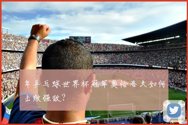 年乒乓球世界杯冠军奥恰洛夫如何击败强敌？