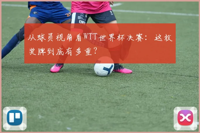 从球员视角看WTT世界杯决赛：这枚奖牌到底有多重？