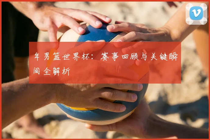 年男篮世界杯：赛事回顾与关键瞬间全解析