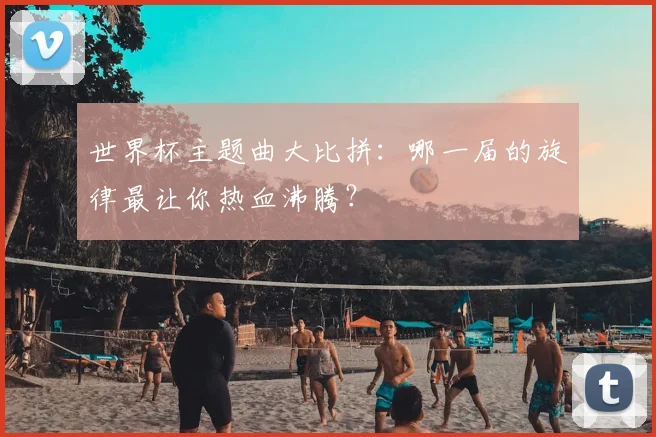 世界杯主题曲大比拼：哪一届的旋律最让你热血沸腾？